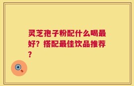 灵芝孢子粉配什么喝最好？搭配最佳饮品推荐？
