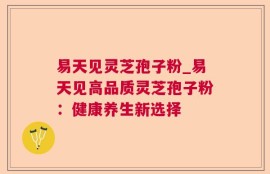 易天见灵芝孢子粉_易天见高品质灵芝孢子粉：健康养生新选择