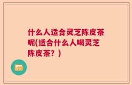 什么人适合灵芝陈皮茶呢(适合什么人喝灵芝陈皮茶？)
