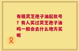 有租灵芝孢子油起批号？有人买过灵芝孢子油吗一般会去什么地方买呢
