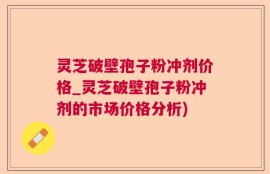 灵芝破壁孢子粉冲剂价格_灵芝破壁孢子粉冲剂的市场价格分析)