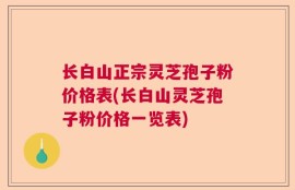 长白山正宗灵芝孢子粉价格表(长白山灵芝孢子粉价格一览表)