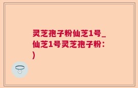 灵芝孢子粉仙芝1号_仙芝1号灵芝孢子粉：)