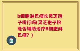 b细胞淋巴瘤吃灵芝孢子粉行吗(灵芝孢子粉能否辅助治疗B细胞淋巴瘤？)