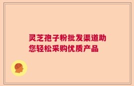 灵芝孢子粉批发渠道助您轻松采购优质产品