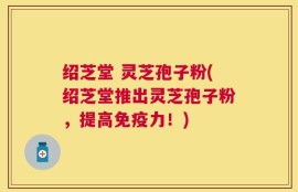 绍芝堂 灵芝孢子粉(绍芝堂推出灵芝孢子粉，提高免疫力！)