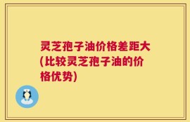 灵芝孢子油价格差距大(比较灵芝孢子油的价格优势)