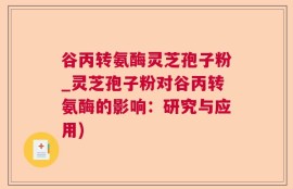谷丙转氨酶灵芝孢子粉_灵芝孢子粉对谷丙转氨酶的影响：研究与应用)