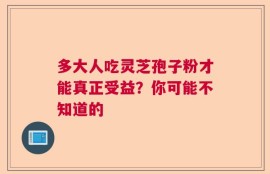 多大人吃灵芝孢子粉才能真正受益？你可能不知道的