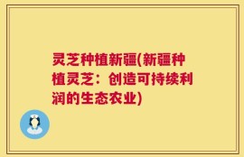 灵芝种植新疆(新疆种植灵芝：创造可持续利润的生态农业)