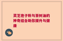 灵芝孢子粉与茶树油的神奇结合助你提升与健康