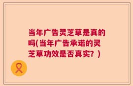 当年广告灵芝草是真的吗(当年广告承诺的灵芝草功效是否真实？)