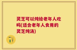 灵芝可以炖给老年人吃吗(适合老年人食用的灵芝炖汤)
