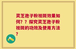 灵芝孢子粉祛斑效果如何？？探究灵芝孢子粉祛斑的功效及使用方法？