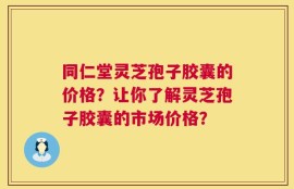 同仁堂灵芝孢子胶囊的价格？让你了解灵芝孢子胶囊的市场价格？