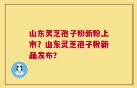 山东灵芝孢子粉新粉上市？山东灵芝孢子粉新品发布？