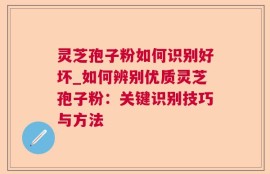 灵芝孢子粉如何识别好坏_如何辨别优质灵芝孢子粉：关键识别技巧与方法