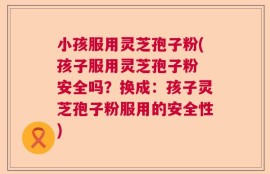 小孩服用灵芝孢子粉(孩子服用灵芝孢子粉 安全吗？换成：孩子灵芝孢子粉服用的安全性)