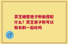 灵芝破壁孢子粉能搭配什么？灵芝孢子粉可以和石斛一起吃吗