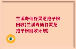 兰溪寿仙谷灵芝孢子粉回收(兰溪寿仙谷灵芝孢子粉回收计划)