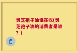 灵芝孢子油谁在吃(灵芝孢子油的消费者是谁？)