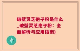 破壁灵芝孢子粉是什么_破壁灵芝孢子粉：全面解析与应用指南)