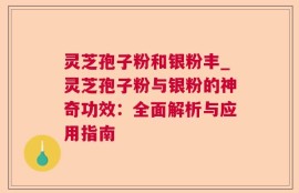 灵芝孢子粉和银粉丰_灵芝孢子粉与银粉的神奇功效：全面解析与应用指南
