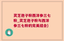 灵芝孢子粉西洋参三七粉_灵芝孢子粉与西洋参三七粉的完美结合)
