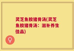 灵芝鱼胶猪骨汤(灵芝鱼胶猪骨汤：滋补养生佳品)