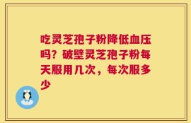 吃灵芝孢子粉降低血压吗？破壁灵芝孢子粉每天服用几次，每次服多少
