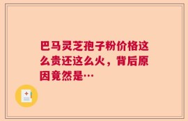 巴马灵芝孢子粉价格这么贵还这么火，背后原因竟然是…