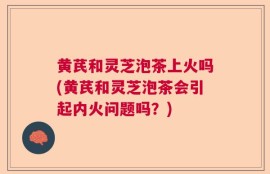 黄芪和灵芝泡茶上火吗(黄芪和灵芝泡茶会引起内火问题吗？)