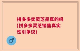 拼多多卖灵芝是真的吗(拼多多灵芝销售真实性引争议)