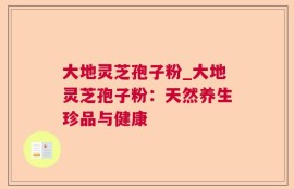 大地灵芝孢子粉_大地灵芝孢子粉：天然养生珍品与健康