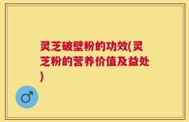 灵芝破壁粉的功效(灵芝粉的营养价值及益处)