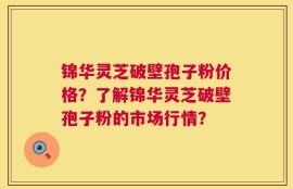 锦华灵芝破壁孢子粉价格？了解锦华灵芝破壁孢子粉的市场行情？