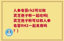 人参皂苷rh2可以和灵芝孢子粉一起吃吗(灵芝孢子粉可以和人参皂苷RH2一起食用吗？)