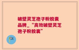 破壁灵芝孢子粉胶囊 品牌_“高效破壁灵芝孢子粉胶囊”