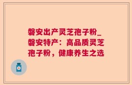 磐安出产灵芝孢子粉_磐安特产：高品质灵芝孢子粉，健康养生之选