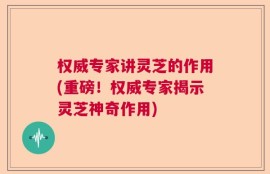 权威专家讲灵芝的作用(重磅！权威专家揭示灵芝神奇作用)
