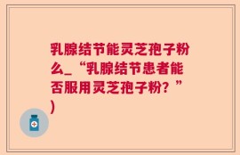 乳腺结节能灵芝孢子粉么_“乳腺结节患者能否服用灵芝孢子粉？”)