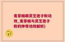 麦芽精跟灵芝孢子粉功效_麦芽精与灵芝孢子粉的神奇功效解析)