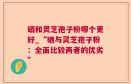 硒和灵芝孢子粉哪个更好_“硒与灵芝孢子粉：全面比较两者的优劣”