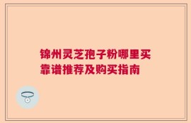 锦州灵芝孢子粉哪里买靠谱推荐及购买指南