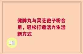 健脾丸与灵芝孢子粉合用，轻松打造活力生活新方式