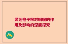 灵芝孢子粉对咽喉的作用及影响的深度探究