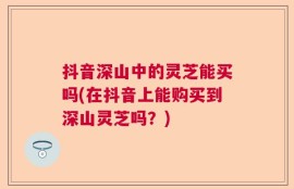 抖音深山中的灵芝能买吗(在抖音上能购买到深山灵芝吗？)