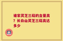 谁家灵芝三萜的含量高？长白山灵芝三萜高达多少