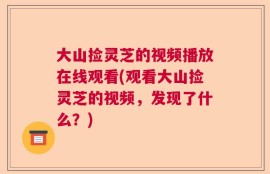 大山捡灵芝的视频播放在线观看(观看大山捡灵芝的视频，发现了什么？)
