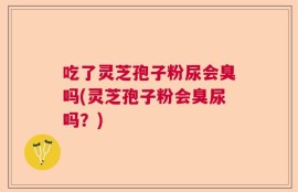吃了灵芝孢子粉尿会臭吗(灵芝孢子粉会臭尿吗？)
